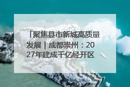 聚焦县市新城高质量发展｜成都崇州：2027年建成千亿经开区、2029年GDP突破750亿元