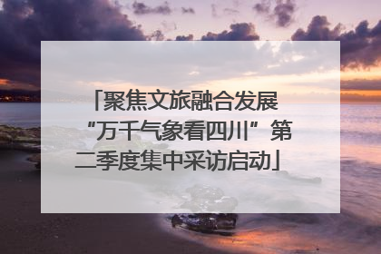 聚焦文旅融合发展 “万千气象看四川”第二季度集中采访启动