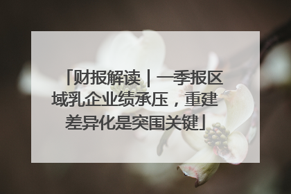 财报解读｜一季报区域乳企业绩承压，重建差异化是突围关键