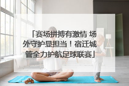 赛场拼搏有激情 场外守护显担当！宿迁城管全力护航足球联赛