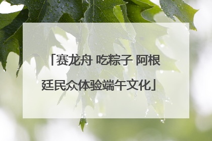 赛龙舟 吃粽子 阿根廷民众体验端午文化