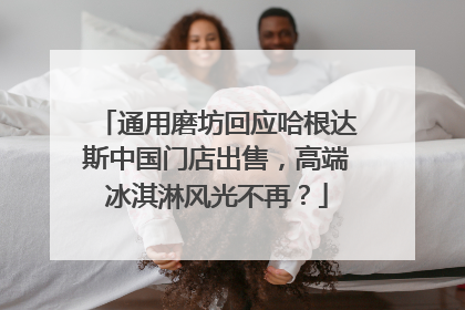 通用磨坊回应哈根达斯中国门店出售，高端冰淇淋风光不再？