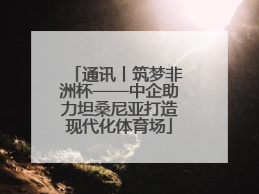 通讯丨筑梦非洲杯——中企助力坦桑尼亚打造现代化体育场