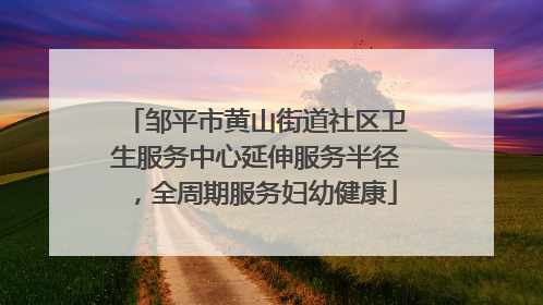 邹平市黄山街道社区卫生服务中心延伸服务半径，全周期服务妇幼健康