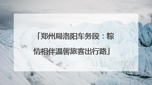 郑州局洛阳车务段：粽情相伴温馨旅客出行路