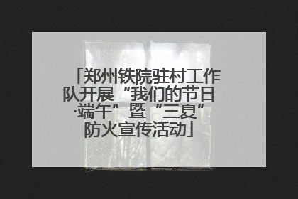 郑州铁院驻村工作队开展“我们的节日·端午”暨“三夏”防火宣传活动