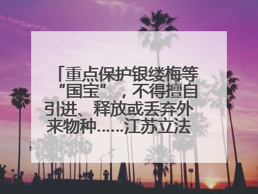 重点保护银缕梅等“国宝”，不得擅自引进、释放或丢弃外来物种……江苏立法保护身边的生物“朋友圈”