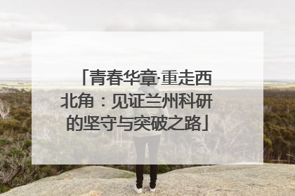 青春华章·重走西北角：见证兰州科研的坚守与突破之路