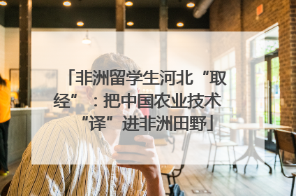 非洲留学生河北“取经”：把中国农业技术“译”进非洲田野