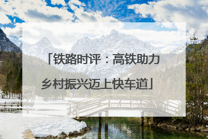 铁路时评：高铁助力乡村振兴迈上快车道
