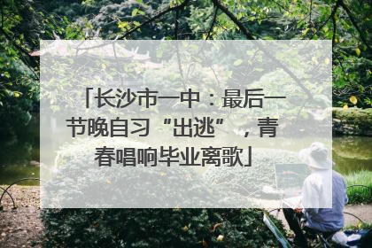 长沙市一中：最后一节晚自习“出逃”，青春唱响毕业离歌