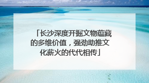 长沙深度开掘文物蕴藏的多维价值，强劲助推文化薪火的代代相传