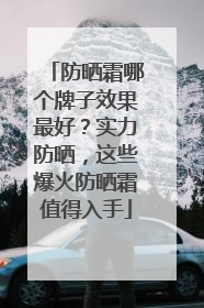 防晒霜哪个牌子效果最好？实力防晒，这些爆火防晒霜值得入手