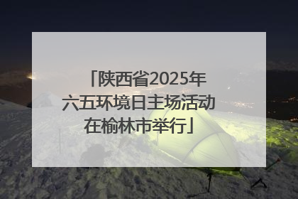 陕西省2025年六五环境日主场活动在榆林市举行