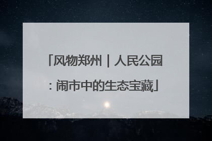 风物郑州｜人民公园：闹市中的生态宝藏