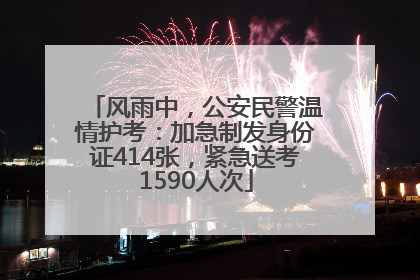 风雨中，公安民警温情护考：加急制发身份证414张，紧急送考1590人次