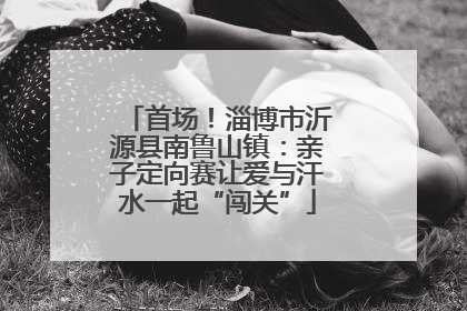 首场！淄博市沂源县南鲁山镇：亲子定向赛让爱与汗水一起“闯关”