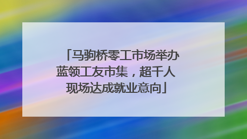 马驹桥零工市场举办蓝领工友市集，超千人现场达成就业意向
