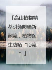 高山植物精萃引领防晒新潮流，植物医生防晒“顶流”