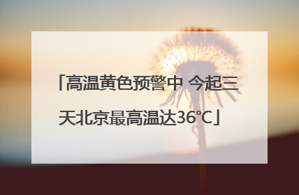 高温黄色预警中 今起三天北京最高温达36℃
