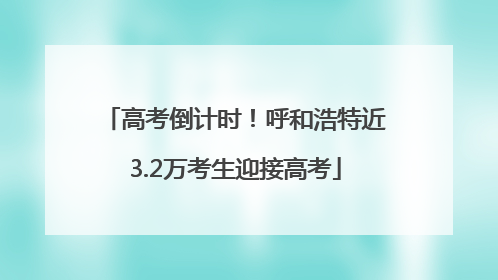 高考倒计时！呼和浩特近3.2万考生迎接高考