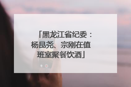 黑龙江省纪委：杨昆尧、宗刚在值班室聚餐饮酒