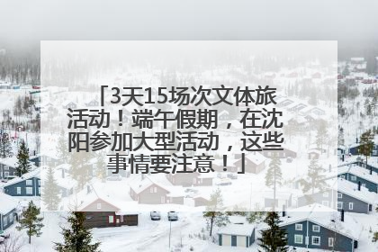 3天15场次文体旅活动！端午假期，在沈阳参加大型活动，这些事情要注意！