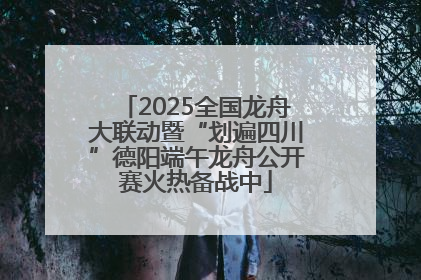 2025全国龙舟大联动暨“划遍四川”德阳端午龙舟公开赛火热备战中