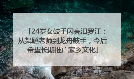 24岁女鼓手闪亮汨罗江：从舞蹈老师到龙舟鼓手，今后希望长期推广家乡文化