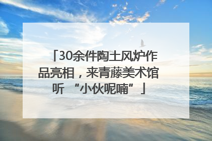 30余件陶土风炉作品亮相，来青藤美术馆听 “小伙呢喃”