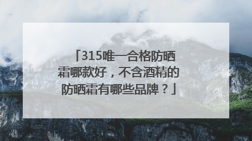 315唯一合格防晒霜哪款好，不含酒精的防晒霜有哪些品牌？