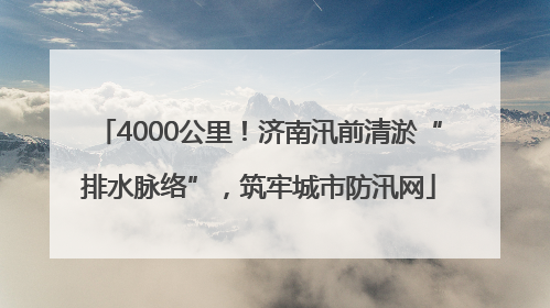 4000公里！济南汛前清淤“排水脉络”，筑牢城市防汛网