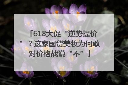 618大促“逆势提价”？这家国货美妆为何敢对价格战说“不”