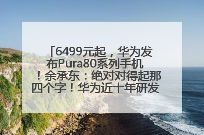 6499元起，华为发布Pura80系列手机！余承东：绝对对得起那四个字！华为近十年研发投入12490亿元