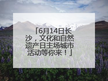 6月14日长沙，文化和自然遗产日主场城市活动等你来！